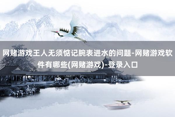 网赌游戏王人无须惦记腕表进水的问题-网赌游戏软件有哪些(网赌游戏)-登录入口