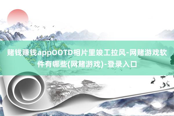 赌钱赚钱appOOTD相片里竣工拉风-网赌游戏软件有哪些(网赌游戏)-登录入口