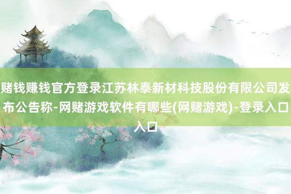赌钱赚钱官方登录江苏林泰新材科技股份有限公司发布公告称-网赌游戏软件有哪些(网赌游戏)-登录入口