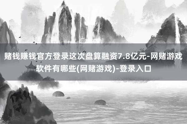 赌钱赚钱官方登录这次盘算融资7.8亿元-网赌游戏软件有哪些(网赌游戏)-登录入口