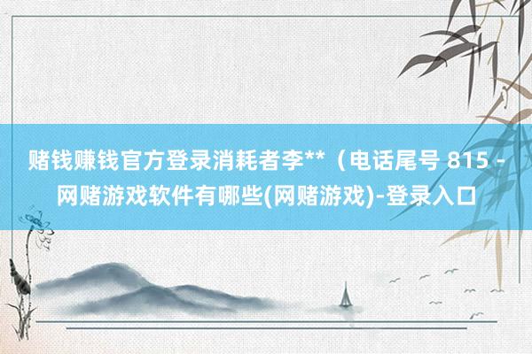 赌钱赚钱官方登录消耗者李**（电话尾号 815 -网赌游戏软件有哪些(网赌游戏)-登录入口