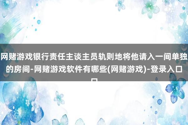 网赌游戏银行责任主谈主员轨则地将他请入一间单独的房间-网赌游戏软件有哪些(网赌游戏)-登录入口