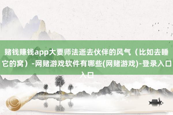 赌钱赚钱app大要师法逝去伙伴的风气（比如去睡它的窝）-网赌游戏软件有哪些(网赌游戏)-登录入口
