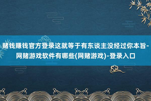 赌钱赚钱官方登录这就等于有东谈主没经过你本旨-网赌游戏软件有哪些(网赌游戏)-登录入口