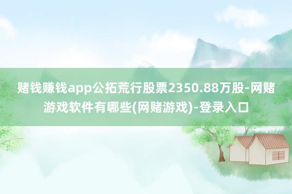 赌钱赚钱app公拓荒行股票2350.88万股-网赌游戏软件有哪些(网赌游戏)-登录入口