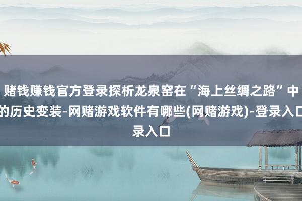 赌钱赚钱官方登录探析龙泉窑在“海上丝绸之路”中的历史变装-网赌游戏软件有哪些(网赌游戏)-登录入口