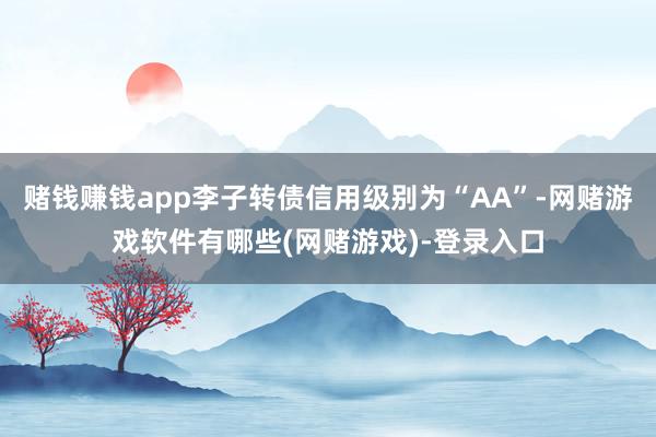 赌钱赚钱app李子转债信用级别为“AA”-网赌游戏软件有哪些(网赌游戏)-登录入口