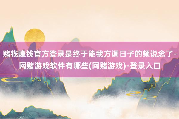 赌钱赚钱官方登录是终于能我方调日子的频说念了-网赌游戏软件有哪些(网赌游戏)-登录入口