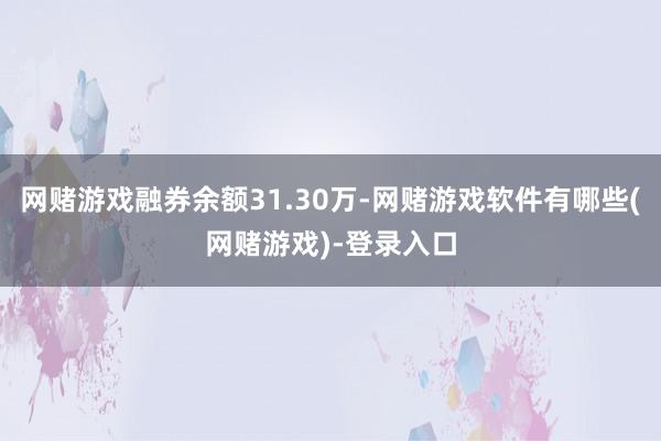 网赌游戏融券余额31.30万-网赌游戏软件有哪些(网赌游戏)-登录入口