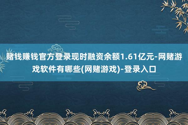 赌钱赚钱官方登录现时融资余额1.61亿元-网赌游戏软件有哪些(网赌游戏)-登录入口