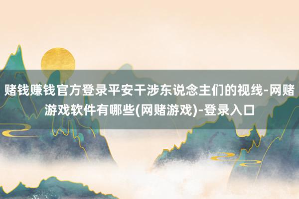 赌钱赚钱官方登录平安干涉东说念主们的视线-网赌游戏软件有哪些(网赌游戏)-登录入口