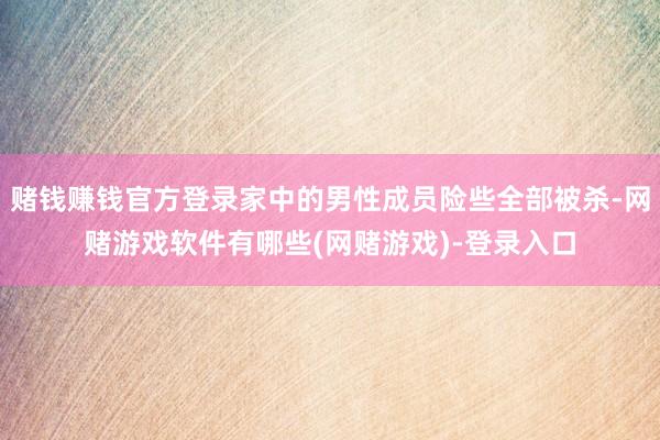 赌钱赚钱官方登录家中的男性成员险些全部被杀-网赌游戏软件有哪些(网赌游戏)-登录入口