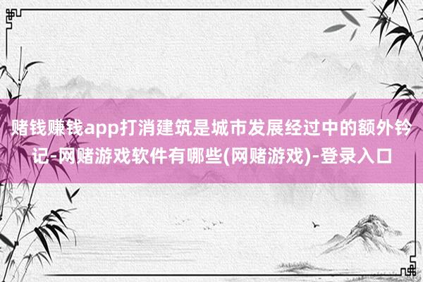 赌钱赚钱app打消建筑是城市发展经过中的额外钤记-网赌游戏软件有哪些(网赌游戏)-登录入口