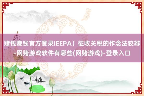 赌钱赚钱官方登录IEEPA）征收关税的作念法狡辩-网赌游戏软件有哪些(网赌游戏)-登录入口