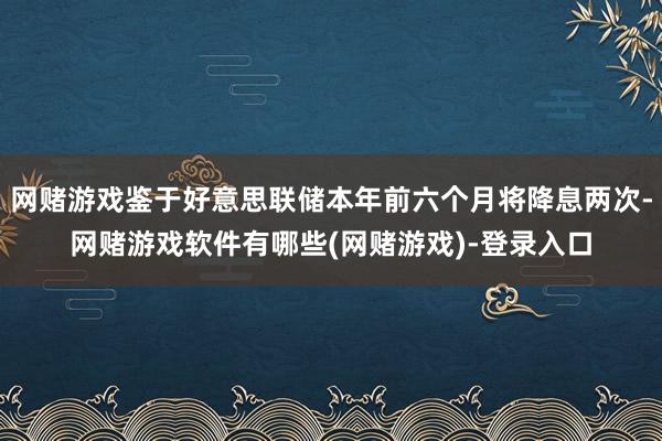 网赌游戏鉴于好意思联储本年前六个月将降息两次-网赌游戏软件有哪些(网赌游戏)-登录入口