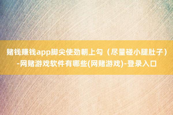 赌钱赚钱app脚尖使劲朝上勾（尽量碰小腿肚子）-网赌游戏软件有哪些(网赌游戏)-登录入口