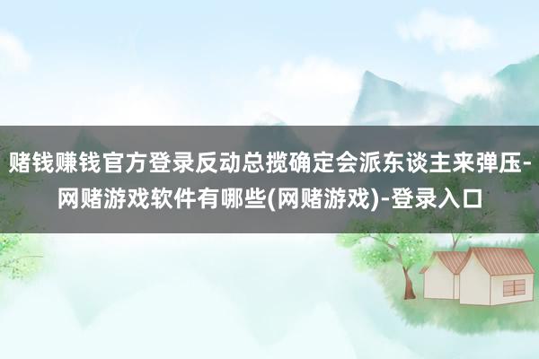赌钱赚钱官方登录反动总揽确定会派东谈主来弹压-网赌游戏软件有哪些(网赌游戏)-登录入口