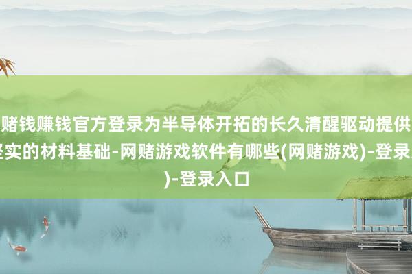赌钱赚钱官方登录为半导体开拓的长久清醒驱动提供了坚实的材料基础-网赌游戏软件有哪些(网赌游戏)-登录入口