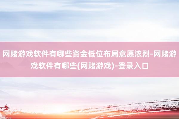 网赌游戏软件有哪些资金低位布局意愿浓烈-网赌游戏软件有哪些(网赌游戏)-登录入口