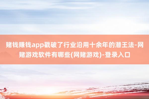 赌钱赚钱app戳破了行业沿用十余年的潜王法-网赌游戏软件有哪些(网赌游戏)-登录入口